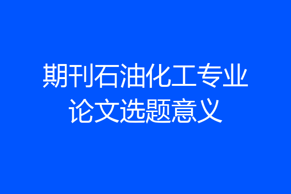 期刊石油化工专业论文选题意义
