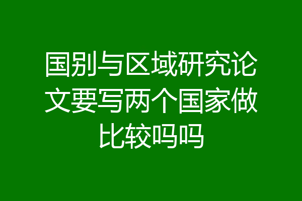 国别与区域研究论文要写两个国家做比较吗吗