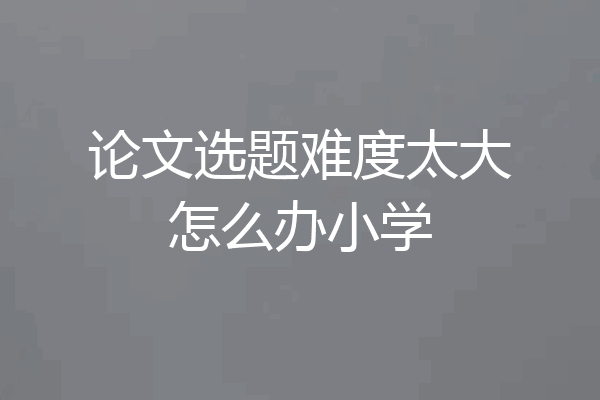 论文选题难度太大怎么办小学