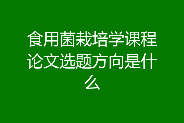 食用菌栽培学课程论文选题方向是什么