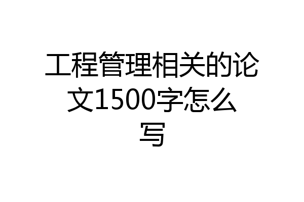 工程管理相关的论文1500字怎么写