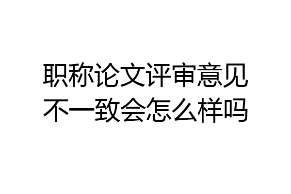 职称论文评审意见不一致会怎么样吗