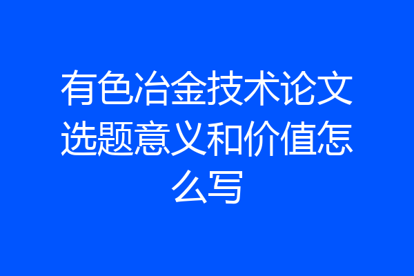 有色冶金技术论文选题意义和价值怎么写
