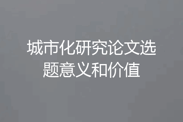 城市化研究论文选题意义和价值