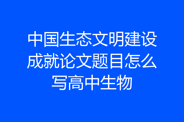 中国生态文明建设成就论文题目怎么写高中生物