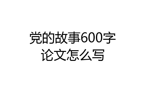 党的故事600字论文怎么写