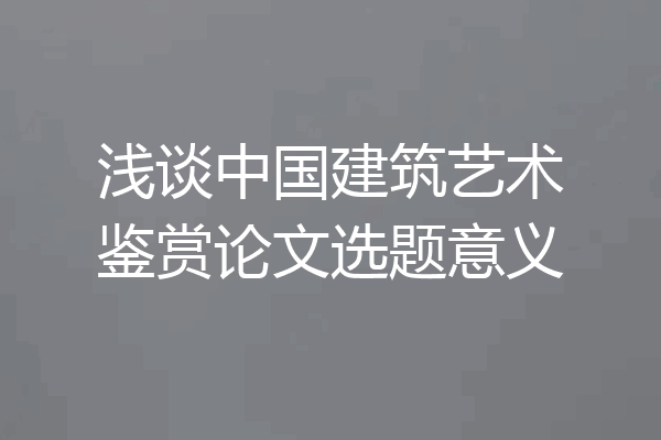 浅谈中国建筑艺术鉴赏论文选题意义