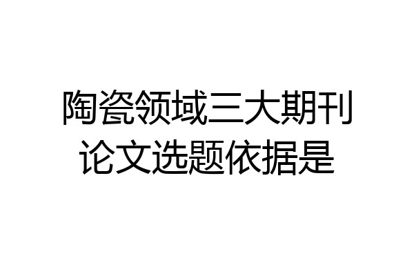 陶瓷领域三大期刊论文选题依据是