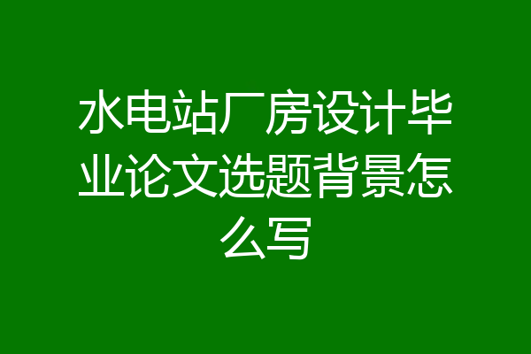 水电站厂房设计毕业论文选题背景怎么写