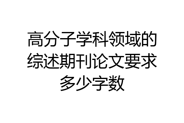 高分子学科领域的综述期刊论文要求多少字数