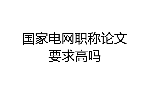 国家电网职称论文要求高吗