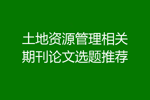 土地资源管理相关期刊论文选题推荐