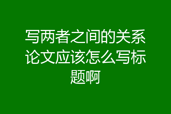 写两者之间的关系论文应该怎么写标题啊