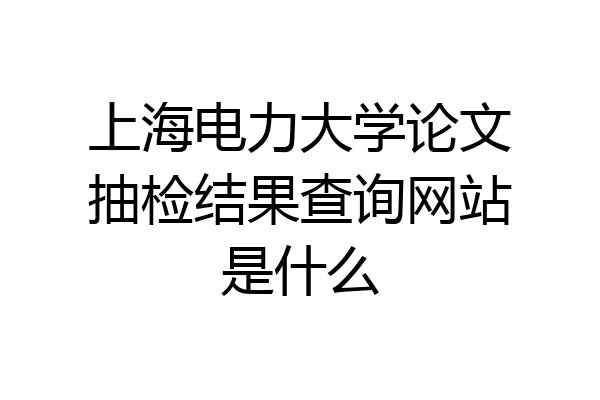 上海电力大学论文抽检结果查询网站是什么