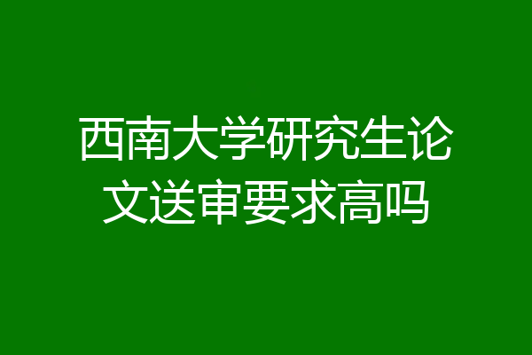 西南大学研究生论文送审要求高吗
