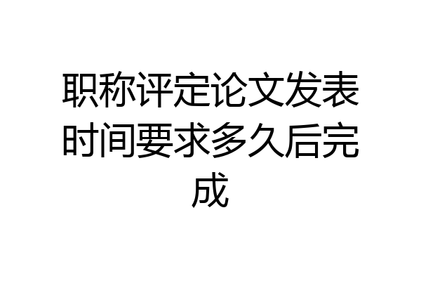 职称评定论文发表时间要求多久后完成