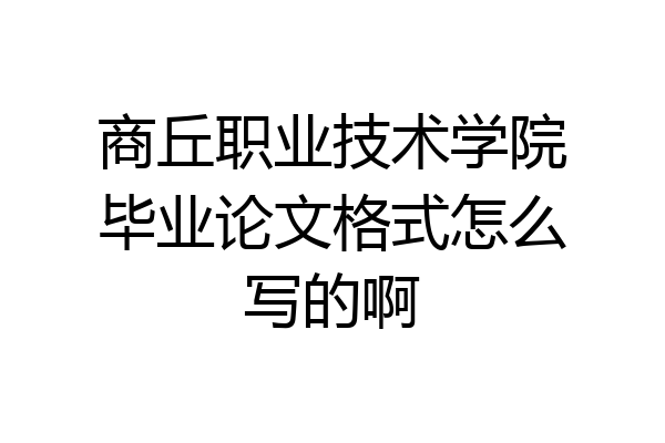 商丘职业技术学院毕业论文格式怎么写的啊