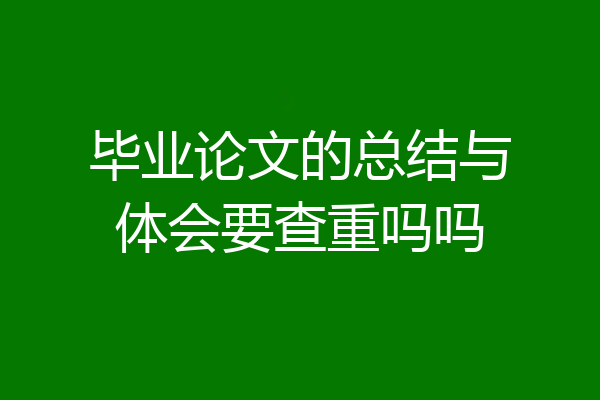 毕业论文的总结与体会要查重吗吗