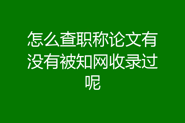怎么查职称论文有没有被知网收录过呢