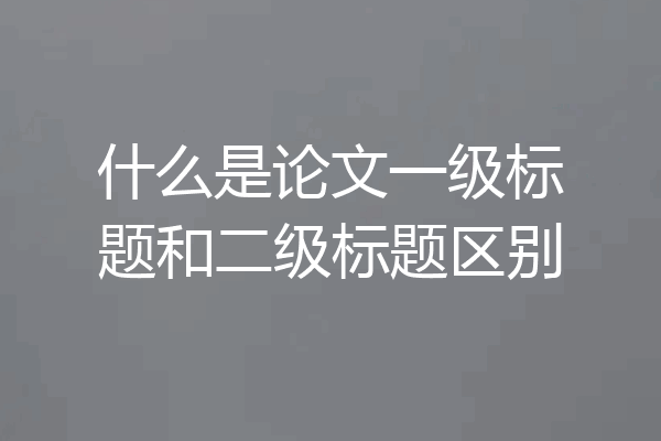 什么是论文一级标题和二级标题区别