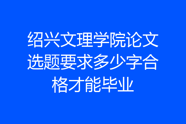 绍兴文理学院论文选题要求多少字合格才能毕业