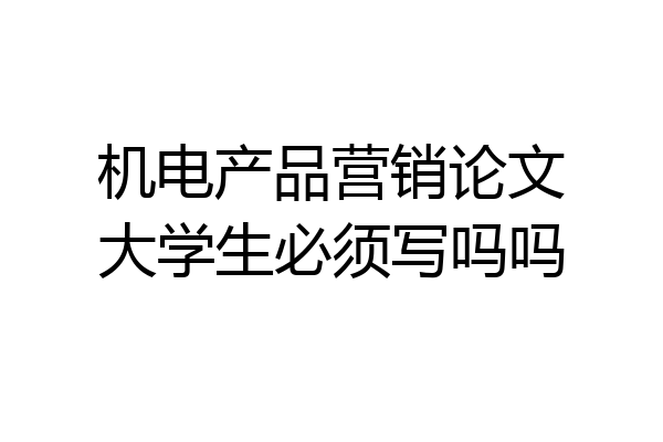 机电产品营销论文大学生必须写吗吗