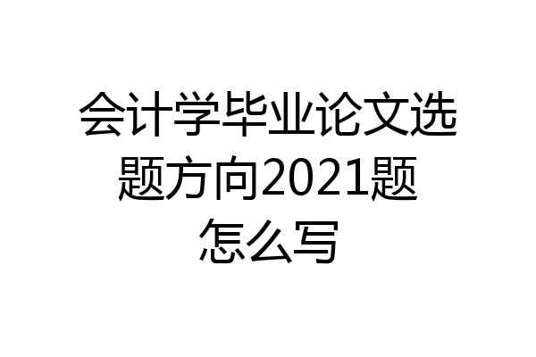 会计学毕业论文选题方向2021题怎么写