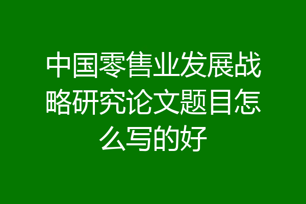中国零售业发展战略研究论文题目怎么写的好