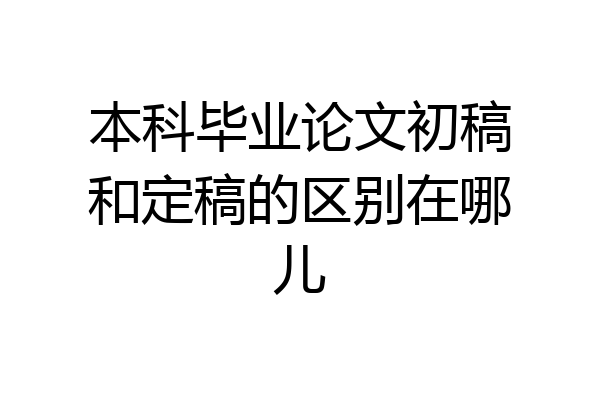 本科毕业论文初稿和定稿的区别在哪儿