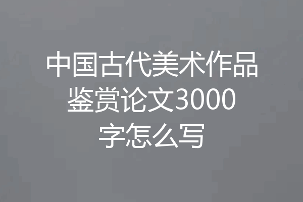 中国古代美术作品鉴赏论文3000字怎么写