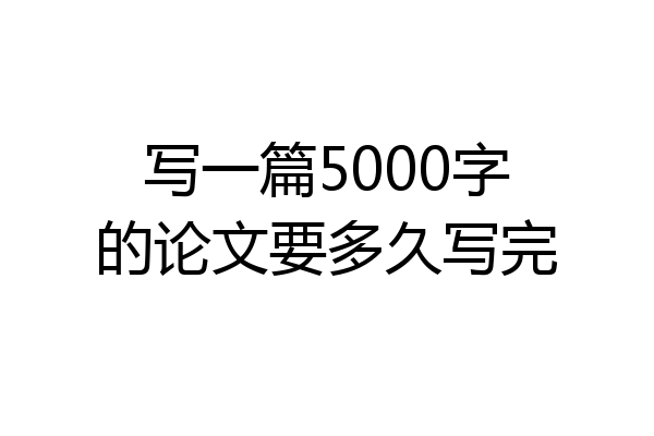 写一篇5000字的论文要多久写完