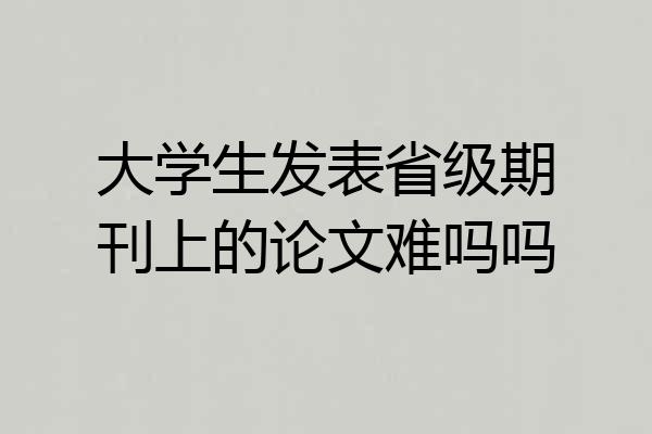 大学生发表省级期刊上的论文难吗吗