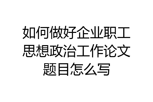 如何做好企业职工思想政治工作论文题目怎么写