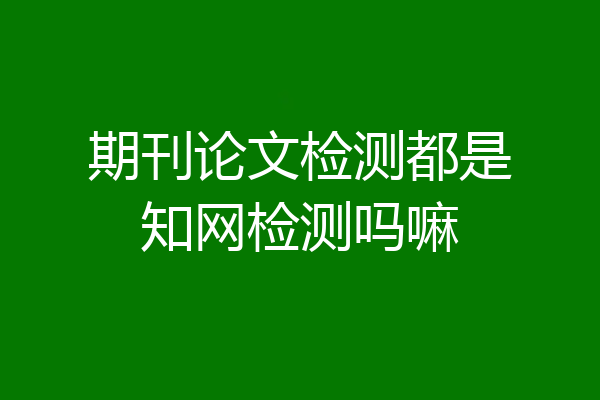 期刊论文检测都是知网检测吗嘛
