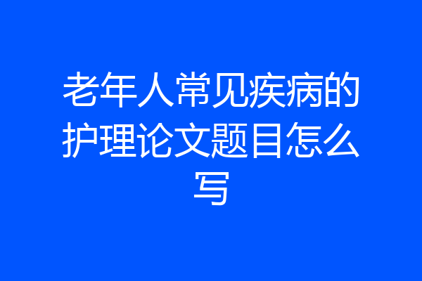 老年人常见疾病的护理论文题目怎么写