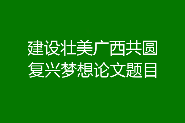 建设壮美广西共圆复兴梦想论文题目
