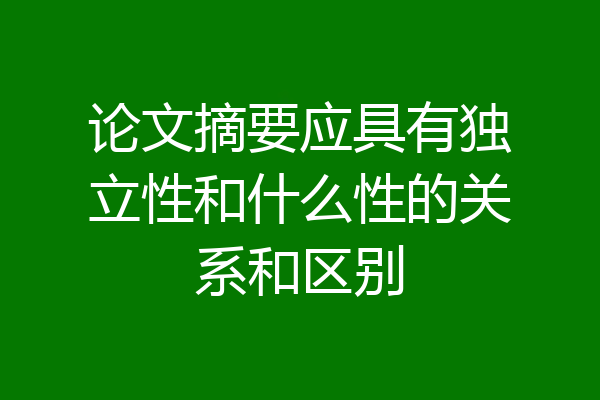 论文摘要应具有独立性和什么性的关系和区别