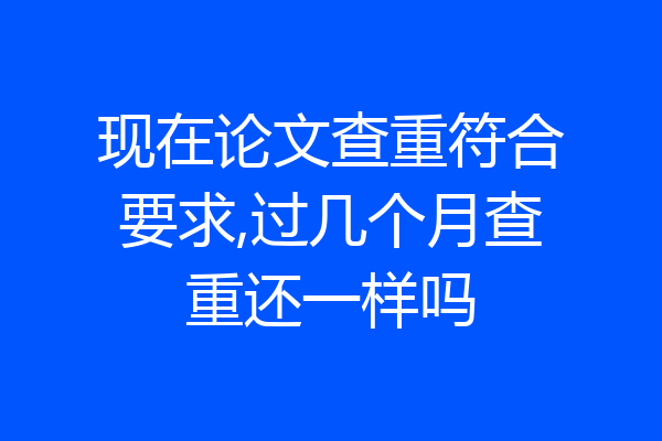 现在论文查重符合要求,过几个月查重还一样吗
