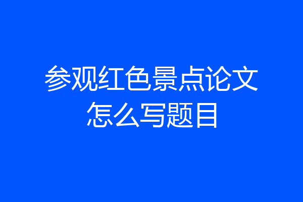 参观红色景点论文怎么写题目