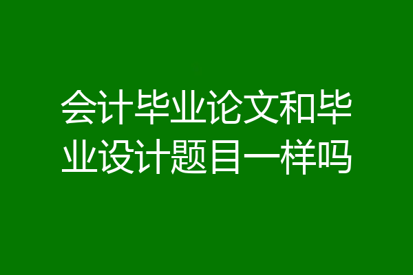会计毕业论文和毕业设计题目一样吗