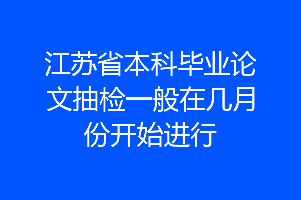 江苏省本科毕业论文抽检一般在几月份开始进行