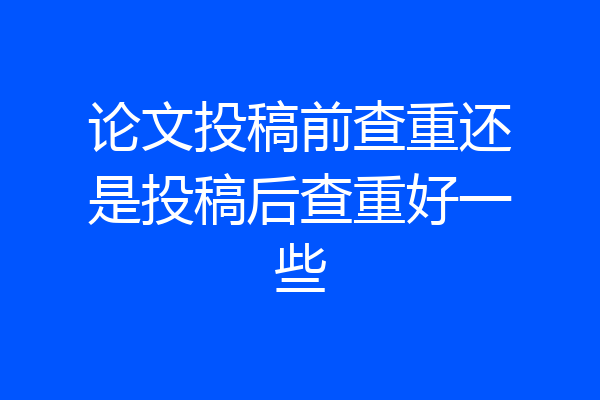论文投稿前查重还是投稿后查重好一些