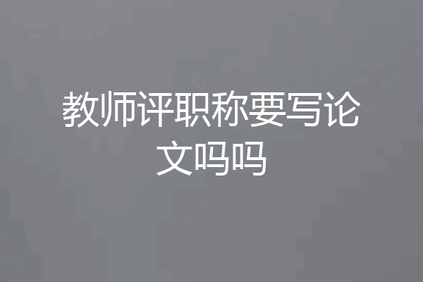 教师评职称要写论文吗吗