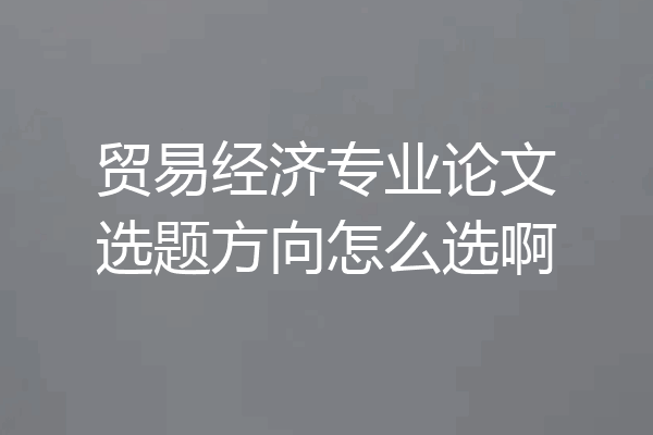 贸易经济专业论文选题方向怎么选啊