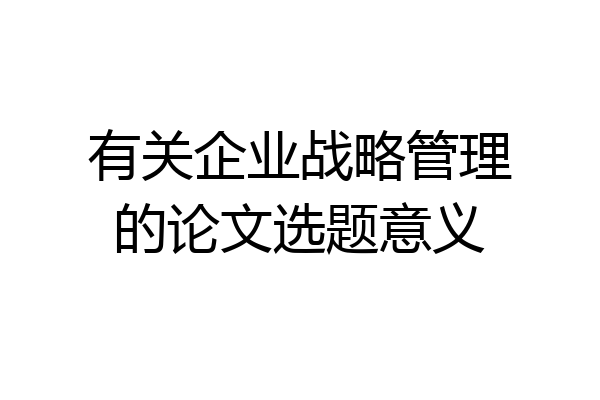 有关企业战略管理的论文选题意义