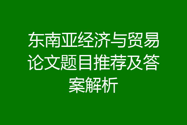 东南亚经济与贸易论文题目推荐及答案解析