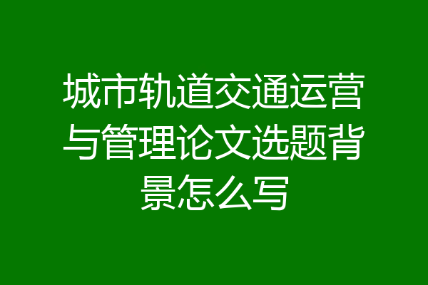 城市轨道交通运营与管理论文选题背景怎么写