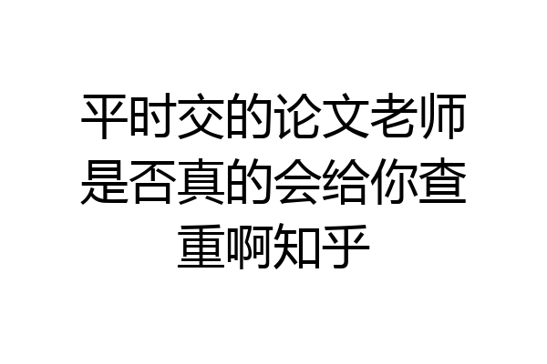 平时交的论文老师是否真的会给你查重啊知乎