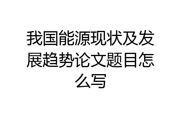 我国能源现状及发展趋势论文题目怎么写