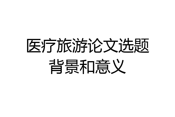 医疗旅游论文选题背景和意义